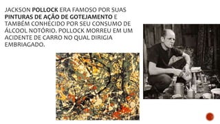 JACKSON POLLOCK ERA FAMOSO POR SUAS
PINTURAS DE AÇÃO DE GOTEJAMENTO E
TAMBÉM CONHECIDO POR SEU CONSUMO DE
ÁLCOOL NOTÓRIO. POLLOCK MORREU EM UM
ACIDENTE DE CARRO NO QUAL DIRIGIA
EMBRIAGADO.
 