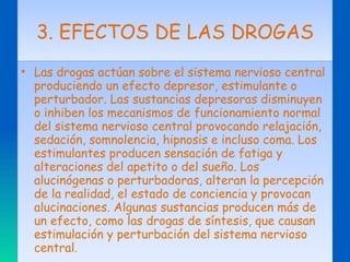 3. EFECTOS DE LAS DROGAS Las drogas actúan sobre el sistema nervioso central produciendo un efecto depresor, estimulante o perturbador. Las sustancias depresoras disminuyen o inhiben los mecanismos de funcionamiento normal del sistema nervioso central provocando relajación, sedación, somnolencia, hipnosis e incluso coma. Los estimulantes producen sensación de fatiga y alteraciones del apetito o del sueño. Los alucinógenas o perturbadoras, alteran la percepción de la realidad, el estado de conciencia y provocan alucinaciones. Algunas sustancias producen más de un efecto, como las drogas de síntesis, que causan estimulación y perturbación del sistema nervioso central. 