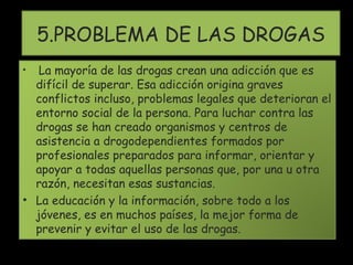 5.PROBLEMA DE LAS DROGAS La mayoría de las drogas crean una adicción que es difícil de superar. Esa adicción origina graves conflictos incluso, problemas legales que deterioran el entorno social de la persona. Para luchar contra las drogas se han creado organismos y centros de asistencia a drogodependientes formados por profesionales preparados para informar, orientar y apoyar a todas aquellas personas que, por una u otra razón, necesitan esas sustancias. La educación y la información, sobre todo a los jóvenes, es en muchos países, la mejor forma de prevenir y evitar el uso de las drogas. 