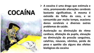 COCAÍNA 
 A cocaína é uma droga que estimula e 
vicia, promovendo alterações cerebrais 
bastante significativas. A mesma é 
extraída da folha da coca, e se 
consumida por muito tempo, ocasiona 
danos cerebrais e diversos outros 
problemas de saúde. 
 Aceleração ou diminuição do ritmo 
cardíaco, dilatação da pupila, elevação 
ou diminuição da pressão sanguínea, 
calafrios, náuseas, vômitos, perda de 
peso e apetite são alguns dos efeitos 
biológicos da cocaína 
 