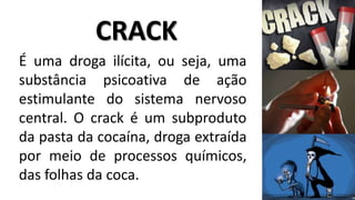 CRACK 
É uma droga ilícita, ou seja, uma 
substância psicoativa de ação 
estimulante do sistema nervoso 
central. O crack é um subproduto 
da pasta da cocaína, droga extraída 
por meio de processos químicos, 
das folhas da coca. 
 