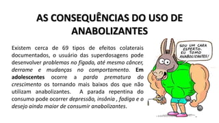 AS CONSEQUÊNCIAS DO USO DE 
ANABOLIZANTES 
Existem cerca de 69 tipos de efeitos colaterais 
documentados, o usuário das superdosagens pode 
desenvolver problemas no fígado, até mesmo câncer, 
derrame e mudanças no comportamento. Em 
adolescentes ocorre a parda prematura do 
crescimento os tornando mais baixos dos que não 
utilizam anabolizantes. A parada repentina do 
consumo pode ocorrer depressão, insônia , fadiga e o 
desejo ainda maior de consumir anabolizantes. 
 