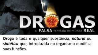Droga é toda e qualquer substância, natural ou 
sintética que, introduzida no organismo modifica 
suas funções. 
 