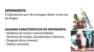 DEPENDENTE: 
É toda pessoa que não consegue abster-se do uso 
de drogas. 
ALGUMAS CARACTERÍSTICAS DO DEPENDENTE: 
- Mudança de humor e personalidade; 
- Mudança de amigos, passatempo e interesse; 
- Desgaste física e mental; 
- Odores estranhos . 
 