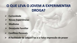 O QUE LEVA O JOVEM A EXPERIMENTAR 
DROGA? 
 Curiosidade 
 Novas Experiências 
 Modismo 
 Desajuste Familiar 
 Conflitos Pessoais 
 A Facilidade de adquiri-las e a Falsa impressão de prazer 
 