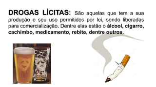 DROGAS LÍCITAS: São aquelas que tem a sua 
produção e seu uso permitidos por lei, sendo liberadas 
para comercialização. Dentre elas estão o álcool, cigarro, 
cachimbo, medicamento, rebite, dentre outros. 
 