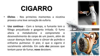 CIGARRO 
• Efeitos - Nos primeiros momentos a nicotina 
provoca uma leve sensação de euforia. 
• Uso contínuo - Com o tempo, o fumante tem o 
fôlego prejudicado e garganta irritada. O fumo 
altera o metabolismo e compromete o 
desenvolvimento do corpo de um jovem, além de 
causar doenças fatais como o câncer de pulmão e 
enfisema pulmonar. O pior, é que o cigarro é 
socialmente admitido. Em cada dez pessoas que 
tentam parar de fumar, nove desistem. 
 