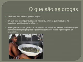 O que são as drogasTodos têm uma ideia do que são drogas …Droga é toda e qualquer substância, natural ou sintética que introduzida no organismo modifica suas funções. … As drogas são nomes genéricos  de substâncias  químicas, naturais ou sintéticas que provocam alterações psíquicas e podem causar danos físicos e psicólogicos ao consumidor.