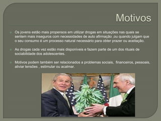 Motivos Os jovens estão mais propensos em utilizar drogas em situações nas quais se sentem mais inseguros com necessidades de auto afirmação ,ou quando julgam que o seu consumo é um processo natural necessário para obter prazer ou aceitação.As drogas cada vez estão mais disponíveis e fazem parte de um dos rituais de sociabilidade dos adolescentes.Motivos podem também ser relacionados a problemas sociais,  financeiros, pessoais, aliviar tensões , estimular ou acalmar.