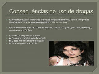 Consequências do uso de drogasAs drogas provocam alterações profundas no sistema nervoso central que podem levar a morte ou a depressão respiratória e ataque cardiaco. Outras consequências são doenças mentais,  danos ao fígado, pâncreas, estômago, nervos e outros órgãos.- Outras consequências sociais: A) Diminui a produtividade do trabalho;B) Causa mal desempenho escolar;C) Cria marginalizarão social;
