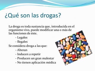 ¿Qué son las drogas?
La droga es toda sustancia que, introducida en el
organismo vivo, puede modificar una o más de
las funciones de éste.
- Legales
- Ilegales
Se considera droga a las que:
- Alteran
- Inducen a repetir
- Producen un gran malestar
- No tienen aplicación médica
 