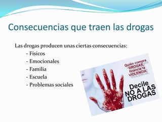 Consecuencias que traen las drogas
Las drogas producen unas ciertas consecuencias:
- Físicos
- Emocionales
- Familia
- Escuela
- Problemas sociales
 