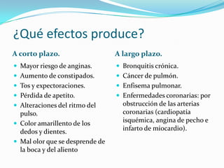 ¿Qué efectos produce?
A corto plazo. A largo plazo.
 Mayor riesgo de anginas.
 Aumento de constipados.
 Tos y expectoraciones.
 Pérdida de apetito.
 Alteraciones del ritmo del
pulso.
 Color amarillento de los
dedos y dientes.
 Mal olor que se desprende de
la boca y del aliento
 Bronquitis crónica.
 Cáncer de pulmón.
 Enfisema pulmonar.
 Enfermedades coronarias: por
obstrucción de las arterias
coronarias (cardiopatía
isquémica, angina de pecho e
infarto de miocardio).
 
