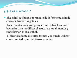 ¿Qué es el alcohol?
 El alcohol se obtiene por medio de la fermentación de
cereales, frutas o vegetales.
La fermentación es un proceso que utiliza levadura o
bacterias para modificar el azúcar de los alimentos y
transformarlos en alcohol.
El alcohol adopta distintas formas y se puede utilizar
como limpiador, antiséptico o sedante.
 