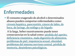Enfermedades
 El consumo exagerado de alcohol o determinados
abusos pueden comportar enfermedades como:
cirrosis hepática, pancreatitis, cáncer de labio, de
boca, de laringe, de esófago y de hígado.
A la larga, beber excesivamente puede tener
consecuencias en la salud como: pérdida del apetito,
deficiencia vitamínica, mala digestión de alimentos,
problemas de piel, impotencia sexual, obesidad,
problemas del sistema nervioso central, pérdida de
memoria, desórdenes psicológicos.
 