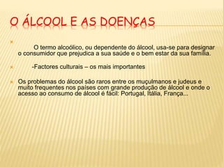 O ÁLCOOL E AS DOENÇAS

O termo alcoólico, ou dependente do álcool, usa-se para designar
o consumidor que prejudica a sua saúde e o bem estar da sua família.
 -Factores culturais – os mais importantes
 Os problemas do álcool são raros entre os muçulmanos e judeus e
muito frequentes nos países com grande produção de álcool e onde o
acesso ao consumo de álcool é fácil: Portugal, Itália, França...
 