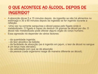 O QUE ACONTECE AO ÁLCOOL, DEPOIS DE
INGERIDO?
 A absorção dá-se 5 a 15 minutos depois da ingestão se não há alimentos no
estômago e 30 a 60 minutos depois da ingestão se for ingerido durante a
refeição.
 Uma vez na corrente sanguínea o álcool passa pelo fígado onde é
metabolizado. O fígado é capaz de destruir 24 gramas de álcool por dia. O
álcool não metabolizado pode afectar alguns órgão do corpo humano.
 Essa agressão irá depender de vários factores:
 - da quantidade ingerida;
- do teor alcoólico da bebida;
- da facilidade de absorção (se é ingerido em jejum, o teor de álcool no sangue
é um terço mais elevado);
- da velocidade com que se dá absorção
- da pessoa (cada organismo reage de maneira diferente ao álcool).
 