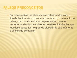 FALSOS PRECONCEITOS
 Os preconceitos, as ideias falsas relacionados com o
tipo de bebida, com o processo de fabrico, com o acto de
beber, com os alimentos acompanhantes, com as
misturas realizadas, e sobre as possíveis influências que
tudo isso possa ter no grau de alcoolémia são inúmeras
e difíceis de combater.
 