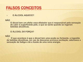 FALSOS CONCEITOS
- O ÁLCOOL AQUECE?
NÃO
- O álcool tem um efeito vaso-dilatador que é responsável pela sensação
de calor à superfícieda pele, e que se sente quando se ingerem
bebidas alcoólicas.
- O ÁLCOOL DÁ FORÇA?
NÃO
- O que acontece é que o álcool tem uma acção eu forizante, a ingestão
de bebidas álcoólicas, em vez de descanso provoca excitação, adormece a
sensação de fadiga e dá a ilusão de uma nova energia.
 
