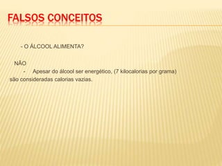 FALSOS CONCEITOS
- O ÁLCOOL ALIMENTA?
NÃO
- Apesar do álcool ser energético, (7 kilocalorias por grama)
são consideradas calorias vazias.
 