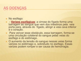 AS DOENÇAS
 No esófago:
 - Varizes esofágicas: a cirrose do fígado forma uma
barragem ao sangue que vem dos intestinos pela veia
porta para, através do fígado, atingir a veia cava inferior
e o coração.
 Para vencer esse obstáculo, essa barragem, forma-se
uma circulação colateral do sangue pelas veias do
esófago e do estômago.
 O aumento da tensão do sangue nessas veias forma
varizes no estômago e, sobretudo no esófago. Essas
varizes podem romper e ser causa de hemorragia.
 