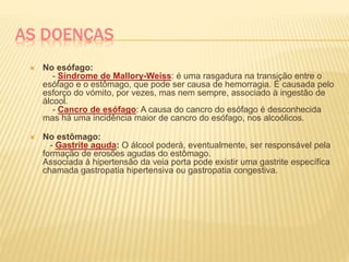 AS DOENÇAS
 No esófago:
- Síndrome de Mallory-Weiss: é uma rasgadura na transição entre o
esófago e o estômago, que pode ser causa de hemorragia. É causada pelo
esforço do vómito, por vezes, mas nem sempre, associado à ingestão de
álcool.
- Cancro de esófago: A causa do cancro do esófago é desconhecida
mas há uma incidência maior de cancro do esófago, nos alcoólicos.
 No estômago:
- Gastrite aguda: O álcool poderá, eventualmente, ser responsável pela
formação de erosões agudas do estômago.
Associada à hipertensão da veia porta pode existir uma gastrite específica
chamada gastropatia hipertensiva ou gastropatia congestiva.
 