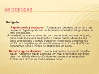 AS DOENÇAS
No fígado:
- Fígado gordo ( esteatose ): A esteatose (depósito de gordura nas
células do fígado) pode ser um fenómeno normal se atingir cerca de
10% das células.
Uma esteatose mais exuberante, com aumento do volume do fígado,
pode estar associada ao álcool e a muitas outras situações das
quais a obesidade é a mais frequente. A esteatose alcoólica não
evolui para hepatite aguda alcoólica nem para cirrose alcoólica e
desaparece após 3 meses de abstinência de álcool.
Hepatite aguda alcoólica: o álcool é uma das causas de hepatite
aguda. A hepatite aguda alcoólica tem mau prognóstico atingindo
uma mortalidade elevada. Os doentes que recuperam podem
evoluir para cirrose se continuarem a beber.
 