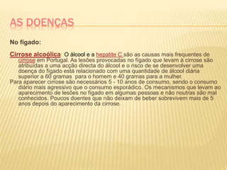 AS DOENÇAS
No fígado:
Cirrose alcoólica: O álcool e a hepatite C são as causas mais frequentes de
cirrose em Portugal. As lesões provocadas no fígado que levam à cirrose são
atribuídas a uma acção directa do álcool e o risco de se desenvolver uma
doença do fígado está relacionado com uma quantidade de álcool diária
superior a 60 gramas para o homem e 40 gramas para a mulher.
Para aparecer cirrose são necessários 5 - 10 anos de consumo, sendo o consumo
diário mais agressivo que o consumo esporádico. Os mecanismos que levam ao
aparecimento de lesões no fígado em algumas pessoas e não noutras são mal
conhecidos. Poucos doentes que não deixam de beber sobrevivem mais de 5
anos depois do aparecimento da cirrose.
 