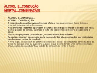 ÀLCOOL E...CONDUÇÃO
MORTAL...COMBINAÇÃO!
 ÀLCOOL E..CONDUÇÃO...
 MORTAL...COMBINAÇÃO!
 A ingestão de álcool provoca diversos efeitos, que aparecem em fases distintas: -
uma estimulante e outra depressora.
 Nos primeiros instantes aparecem a euforia, desinibição e maior facilidade em falar.
Com o passar do tempo, aparece a falta de coordenação motora, descontrole e
sono.
 Mesmo em pequenas quantidades , o álcool diminui os reflexos.
 Pesquisas revelam que grande parte dos acidentes são provocados por motoristas
que beberam antes de conduzir.
 A nível legal, consideram-se estar sob o efeito do álcool os condutores com uma taxa de
álcool no sangue igual ou superior a 0,50g/l, o que é considerado uma contra-ordenação
grave, podendo o condutor ficar inibido de conduzir de 1 mês a 1 ano.
 