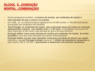 ÀLCOOL E...CONDUÇÃO
MORTAL...COMBINAÇÃO!
 Numa perspectiva mundial, o número de mortos por acidentes de viação é
 mais elevado do que o cancro no pulmão.
 Em 1998 , só na União Europeia registaram-se 43 000 mortos e 150 000 deficientes,
provocados por acidentes nas estradas.
 .Em Portugal, os acidentes de viação são a principal causa de morte em crianças,
adolescentes e jovens com idades entre 1 a 25 anos. A mortalidade dos jovens do
sexo masculino é três vezes mais elevada do que a do sexo feminino.
 Portugal detêm a taxa mais elevada de mortes por acidentes de viação da União
Europeia e uma das mais elevadas dos países industrializados.
 Portugal detêm um dos mais elevados consumos mundiais de álcool, per capita.
Estima-se que em Portugal existam cerca de 1 milhão de bebedores excessivos e,
pelo menos, 500 a 700 000 ( quinhentos a setecentos mil) doentes alcoólicos.
 