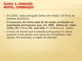 ÀLCOOL E...CONDUÇÃO
MORTAL...COMBINAÇÃO!
 Em 2000, cada português bebeu em média 120 litros de
bebidas alcoólicas.
 O consumo de vinho está de tal modo enraizado na
população portuguesa que, em 1980, bebeu-se mais
vinho (96,5 litros) do que leite (71,8 litros) per capita.
 O risco de morrer numa estrada portuguesa é 4 vezes
superior á dos países com taxas de mortalidade mais
baixas. Por exemplo, a região do Alentejo
 