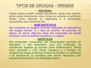 TIPOS DE DROGAS - ORIGEM
 NATURAIS
Certas plantas contém drogas psicoativas, sendo esta matéria-
prima usada diretamente como droga ou extraída e purificada.
Temos como exemplo os cogumelos e a trombeteira,
consumidos sob a forma de chá
 SEMI-SINTÉTICAS
São resultados de reações químicas realizadas em laboratórios
nas drogas naturais. É o caso da cocaína, da maconha, do
tabaco, do álcool. Algumas delas são produzidas em escala
industrial, como as bebidas alcoólicas e o cigarro.
 SINTÉTICAS
São produzidas, unicamente, por manipulações químicas em
laboratório e não dependem, para sua confecção, de
substâncias vegetais ou animais como matéria-prima. Temos
como exemplos o LSD (Ácido Lisérgico) e o Ecstasy. Na
categoria de drogas sintéticas incluem-se também os calmantes
e os barbitúricos ou remédios para dormir, fabricados pela
indústria farmacêutica com finalidade médica.
 