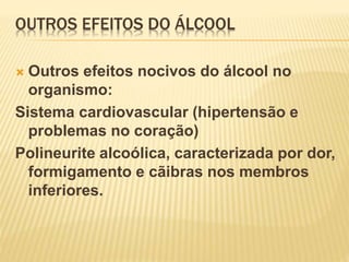 OUTROS EFEITOS DO ÁLCOOL
 Outros efeitos nocivos do álcool no
organismo:
Sistema cardiovascular (hipertensão e
problemas no coração)
Polineurite alcoólica, caracterizada por dor,
formigamento e cãibras nos membros
inferiores.
 