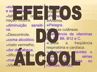 euforia, desinibição
e sociabilidade.
falta de coorde-
nação motora.
diminuição sensiti-
va.
Descontrole.
coma alcoólico.
rosto vermelho.
dor de cabeça.
dificuldades na fala.
mal-estar.
Vômito.
Cirrose.
Gastrite.
Polineurite.
Anemia.
Pelagra.
úlceras cutâneas.
deficiência de vitaminas
B1, B2, B6, B12 e C.
afeta a freqüência
respiratória e cardíaca.
Durante a gravidez o
álcool causa sérias
deficiências físicas ou
mentais no feto.
 