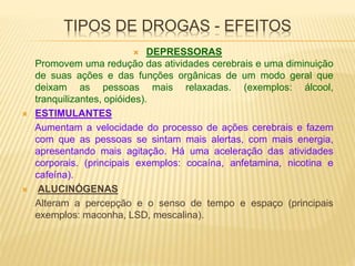 TIPOS DE DROGAS - EFEITOS
 DEPRESSORAS
Promovem uma redução das atividades cerebrais e uma diminuição
de suas ações e das funções orgânicas de um modo geral que
deixam as pessoas mais relaxadas. (exemplos: álcool,
tranquilizantes, opióides).
 ESTIMULANTES
Aumentam a velocidade do processo de ações cerebrais e fazem
com que as pessoas se sintam mais alertas, com mais energia,
apresentando mais agitação. Há uma aceleração das atividades
corporais. (principais exemplos: cocaína, anfetamina, nicotina e
cafeína).
 ALUCINÓGENAS
Alteram a percepção e o senso de tempo e espaço (principais
exemplos: maconha, LSD, mescalina).
 