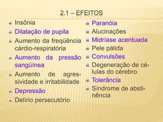 2.1 – EFEITOS
Insônia
Dilatação de pupila
Aumento da freqüência
cárdio-respiratória
Aumento da pressão
sangüínea
Aumento de agres-
sividade e irritabilidade
Depressão
Delírio persecutório
Paranóia
Alucinações
Midríase acentuada
Pele pálida
Convulsões
Degeneração de cé-
lulas do cérebro
Tolerância
Síndrome de absti-
nência
 