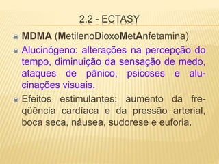 2.2 - ECTASY
MDMA (MetilenoDioxoMetAnfetamina)
Alucinógeno: alterações na percepção do
tempo, diminuição da sensação de medo,
ataques de pânico, psicoses e alu-
cinações visuais.
Efeitos estimulantes: aumento da fre-
qüência cardíaca e da pressão arterial,
boca seca, náusea, sudorese e euforia.
 