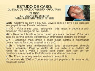 ESTUDO DE CASO:
GUSTAVO DE MACEDO PEREIRA NAPOLITANO
22 ANOS
ESTUDANTE DE DIREITO
DATA – 24 DE NOVEMBRO DE 2002
23h - Gustavo sai com o seu Gol. Leva o som e a tevê e os troca por
seis papelotes na Favela do Mauro.
1h30 - Volta a sua casa, esfaqueia três vezes e degola a avó.
Consome mais droga em seu quarto.
6h - Retorna à favela e troca o carro por mais cocaína. Volta para
casa de carona com os traficantes. A empregada acabara de chegar.
7h - Consome mais droga e mata pelas costas a empregada
com a mesma faca que assassinara a avó.
10h - Ingere sete antidepressivos (que estabelecem sinergia
com a cocaína). Pega o Vectra de sua mãe e a cadeira de
rodas da avó e volta à favela para trocar tudo isso por um
revólver e mais cocaína. Os traficantes mandam-no embora.
15h - É encontrado quase inconsciente pela polícia.
3 de maio de 2006 – Condenado por júri popular a 34 anos e oito
meses de prisão
 