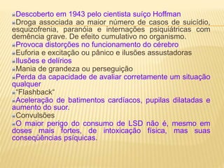 Descoberto em 1943 pelo cientista suíço Hoffman
Droga associada ao maior número de casos de suicídio,
esquizofrenia, paranóia e internações psiquiátricas com
demência grave. De efeito cumulativo no organismo.
Provoca distorções no funcionamento do cérebro
Euforia e excitação ou pânico e ilusões assustadoras
Ilusões e delírios
Mania de grandeza ou perseguição
Perda da capacidade de avaliar corretamente um situação
qualquer
“Flashback“
Aceleração de batimentos cardíacos, pupilas dilatadas e
aumento do suor.
Convulsões
O maior perigo do consumo de LSD não é, mesmo em
doses mais fortes, de intoxicação física, mas suas
conseqüências psíquicas.
 