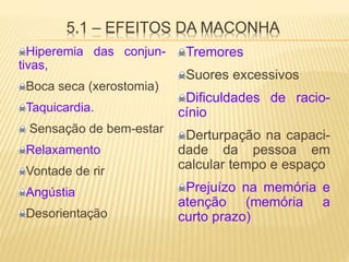 5.1 – EFEITOS DA MACONHA
Hiperemia das conjun-
tivas,
Boca seca (xerostomia)
Taquicardia.
Sensação de bem-estar
Relaxamento
Vontade de rir
Angústia
Desorientação
Tremores
Suores excessivos
Dificuldades de racio-
cínio
Derturpação na capaci-
dade da pessoa em
calcular tempo e espaço
Prejuízo na memória e
atenção (memória a
curto prazo)
 