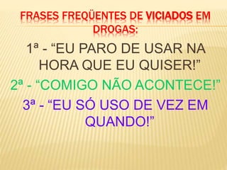 FRASES FREQÜENTES DE VICIADOS EM
DROGAS:
1ª - “EU PARO DE USAR NA
HORA QUE EU QUISER!”
2ª - “COMIGO NÃO ACONTECE!”
3ª - “EU SÓ USO DE VEZ EM
QUANDO!”
 