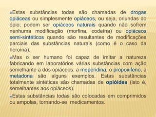 Estas substâncias todas são chamadas de drogas
opiáceas ou simplesmente opiáceos, ou seja, oriundas do
ópio; podem ser opiáceos naturais quando não sofrem
nenhuma modificação (morfina, codeína) ou opiáceos
semi-sintéticos quando são resultantes de modificações
parciais das substâncias naturais (como é o caso da
heroína).
Mas o ser humano foi capaz de imitar a natureza
fabricando em laboratórios várias substâncias com ação
semelhante a dos opiáceos: a meperidina, o propoxifeno, a
metadona são alguns exemplos. Estas substâncias
totalmente sintéticas são chamadas de opióides (isto é,
semelhantes aos opiáceos).
Estas substâncias todas são colocadas em comprimidos
ou ampolas, tornando-se medicamentos.
 