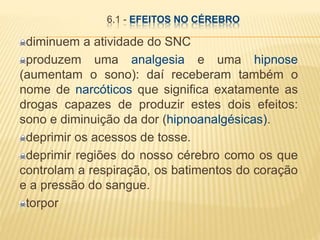 6.1 - EFEITOS NO CÉREBRO
diminuem a atividade do SNC
produzem uma analgesia e uma hipnose
(aumentam o sono): daí receberam também o
nome de narcóticos que significa exatamente as
drogas capazes de produzir estes dois efeitos:
sono e diminuição da dor (hipnoanalgésicas).
deprimir os acessos de tosse.
deprimir regiões do nosso cérebro como os que
controlam a respiração, os batimentos do coração
e a pressão do sangue.
torpor
 