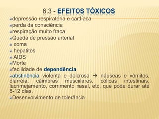 6.3 - EFEITOS TÓXICOS
depressão respiratória e cardíaca
perda da consciência
respiração muito fraca
Queda de pressão arterial
coma
hepatites
AIDS
Morte
facilidade de dependência
abstinência violenta e dolorosa  náuseas e vômitos,
diarréia, câimbras musculares, cólicas intestinais,
lacrimejamento, corrimento nasal, etc, que pode durar até
8-12 dias.
Desenvolvimento de tolerância
 