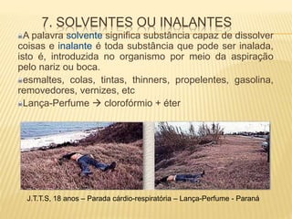 7. SOLVENTES OU INALANTES
A palavra solvente significa substância capaz de dissolver
coisas e inalante é toda substância que pode ser inalada,
isto é, introduzida no organismo por meio da aspiração
pelo nariz ou boca.
esmaltes, colas, tintas, thinners, propelentes, gasolina,
removedores, vernizes, etc
Lança-Perfume  clorofórmio + éter
J.T.T.S, 18 anos – Parada cárdio-respiratória – Lança-Perfume - Paraná
 