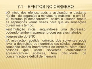 7.1 – EFEITOS NO CÉREBRO
O início dos efeitos, após a aspiração, é bastante
rápido - de segundos a minutos no máximo - e em 15-
40 minutos já desaparecem; assim o usuário repete
as aspirações várias vezes para que as sensações
durem mais tempo.
estimulação inicial seguindo-se uma depressão,
podendo também aparecer processos alucinatórios.
depressão do SNC.
A aspiração repetida, crônica, dos solventes pode
levar a destruição de neurônios (as células cerebrais)
causando lesões irreversíveis do cérebro. Além disso
pessoas que usam solventes cronicamente
apresentam-se apáticas, têm dificuldade de
concentração e déficit de memória.
 