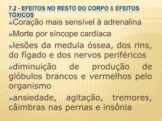 7.2 - EFEITOS NO RESTO DO CORPO & EFEITOS
TÓXICOS
Coração mais sensível à adrenalina
Morte por síncope cardíaca
lesões da medula óssea, dos rins,
do fígado e dos nervos periféricos
diminuição de produção de
glóbulos brancos e vermelhos pelo
organismo
ansiedade, agitação, tremores,
câimbras nas pernas e insônia
 