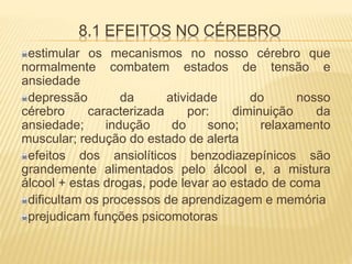 8.1 EFEITOS NO CÉREBRO
estimular os mecanismos no nosso cérebro que
normalmente combatem estados de tensão e
ansiedade
depressão da atividade do nosso
cérebro caracterizada por: diminuição da
ansiedade; indução do sono; relaxamento
muscular; redução do estado de alerta
efeitos dos ansiolíticos benzodiazepínicos são
grandemente alimentados pelo álcool e, a mistura
álcool + estas drogas, pode levar ao estado de coma
dificultam os processos de aprendizagem e memória
prejudicam funções psicomotoras
 