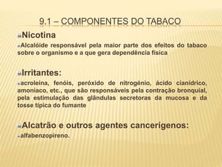9.1 – COMPONENTES DO TABACO
Nicotina
Alcalóide responsável pela maior parte dos efeitos do tabaco
sobre o organismo e a que gera dependência física
Irritantes:
acroleína, fenóis, peróxido de nitrogénio, ácido cianídrico,
amoníaco, etc., que são responsáveis pela contração bronquial,
pela estimulação das glândulas secretoras da mucosa e da
tosse típica do fumante
Alcatrão e outros agentes cancerígenos:
alfabenzopireno.
 