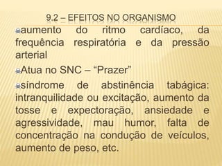 9.2 – EFEITOS NO ORGANISMO
aumento do ritmo cardíaco, da
frequência respiratória e da pressão
arterial
Atua no SNC – “Prazer”
síndrome de abstinência tabágica:
intranquilidade ou excitação, aumento da
tosse e expectoração, ansiedade e
agressividade, mau humor, falta de
concentração na condução de veículos,
aumento de peso, etc.
 